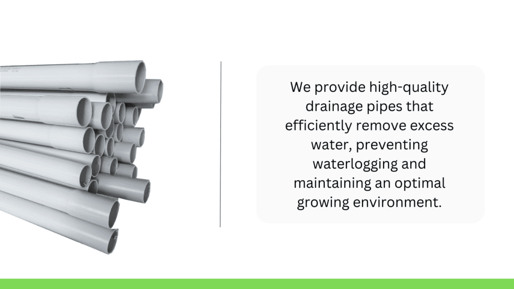 Drainage Pipes - We provide high-quality drainage pipes that efficiently remove excess water, preventing waterlogging and maintaining an optimal growing envionment.